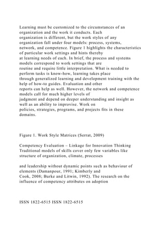 Learning must be customized to the circumstances of an
organization and the work it conducts. Each
organization is different, but the work styles of any
organization fall under four models: process, systems,
network, and competence. Figure 1 highlights the characteristics
of particular work settings and hints thereby
at learning needs of each. In brief, the process and systems
models correspond to work settings that are
routine and require little interpretation. What is needed to
perform tasks is know-how, learning takes place
through generalized learning and development training with the
help of how-to guides. Evaluation and other
reports can help as well. However, the network and competence
models call for much higher levels of
judgment and depend on deeper understanding and insight as
well as an ability to improvise. Work on
policies, strategies, programs, and projects fits in these
domains.
Figure 1. Work Style Matrices (Serrat, 2009)
Competency Evaluation – Linkage for Innovation Thinking
Traditional models of skills cover only few variables like
structure of organization, climate, processes
and leadership without dynamic points such as behaviour of
elements (Damanpour, 1991; Kimberly and
Cook, 2008; Burke and Litwin, 1992). The research on the
influence of competency attributes on adoption
ISSN 1822-6515 ISSN 1822-6515
 