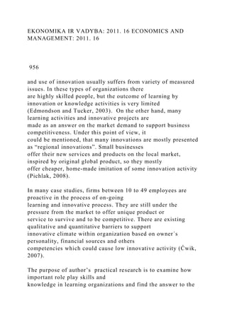 EKONOMIKA IR VADYBA: 2011. 16 ECONOMICS AND
MANAGEMENT: 2011. 16
956
and use of innovation usually suffers from variety of measured
issues. In these types of organizations there
are highly skilled people, but the outcome of learning by
innovation or knowledge activities is very limited
(Edmondson and Tucker, 2003). On the other hand, many
learning activities and innovative projects are
made as an answer on the market demand to support business
competitiveness. Under this point of view, it
could be mentioned, that many innovations are mostly presented
as “regional innovations”. Small businesses
offer their new services and products on the local market,
inspired by original global product, so they mostly
offer cheaper, home-made imitation of some innovation activity
(Pichlak, 2008).
In many case studies, firms between 10 to 49 employees are
proactive in the process of on-going
learning and innovative process. They are still under the
pressure from the market to offer unique product or
service to survive and to be competitive. There are existing
qualitative and quantitative barriers to support
innovative climate within organization based on owner´s
personality, financial sources and others
competencies which could cause low innovative activity (Ćwik,
2007).
The purpose of author’s practical research is to examine how
important role play skills and
knowledge in learning organizations and find the answer to the
 