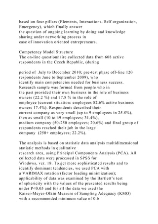 based on four pillars (Elements, Interactions, Self organization,
Emergency), which finally answer
the question of ongoing learning by doing and knowledge
sharing under networking process in
case of innovation oriented entrepreneurs.
Competency Model Structure
The on-line questionnaire collected data from 608 active
respondents in the Czech Republic, (during
period of July to December 2010; pre-test phase off-line 120
respondents June to September 2009), who
identify main competencies needed for business success.
Research sample was formed from people who in
the past provided their own business in the role of business
owners (22.2 %) and 77.8 % in the role of
employee (current situation: employees 82.6% active business
owners 17.4%). Respondents described their
current company as very small (up to 9 employees in 25.8%),
then as small (10 to 49 employees; 31.4%),
medium company (50-250 employees; 20.6%) and final group of
respondents reached their job in the large
company (250+ employees; 22.2%).
The analysis is based on statistic data analysis multidimensional
statistic methods in qualitative
research area, using Principal Components Analysis (PCA). All
collected data were processed in SPSS for
Windows, ver. 18. To get more sophisticated results and to
identify dominant tendencies, we used PCA with
a VARIMAX rotation (factor loading minimization);
applicability of data was examined by the Bartlett’s test
of sphericity with the values of the presented results being
under P<0.05 and for all the data we used the
Kaiser-Meyer-Olkin Measure of Sampling Adequacy (KMO)
with a recommended minimum value of 0.6
 