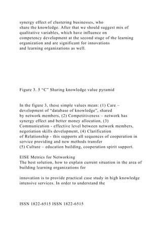 synergy effect of clustering businesses, who
share the knowledge. After that we should suggest mix of
qualitative variables, which have influence on
competency development at the second stage of the learning
organization and are significant for innovations
and learning organizations as well.
Figure 3. 5 “C” Sharing knowledge value pyramid
In the figure 3, these simple values mean: (1) Care –
development of “database of knowledge”, shared
by network members, (2) Competitiveness – network has
synergy effect and better money allocation, (3)
Communication - effective level between network members,
negotiation skills development, (4) Clarification
of Relationship - this supports all sequences of cooperation in
service providing and new methods transfer
(5) Culture – education building, cooperation spirit support.
EISE Metrics for Networking
The best solution, how to explain current situation in the area of
building learning organizations for
innovation is to provide practical case study in high knowledge
intensive services. In order to understand the
ISSN 1822-6515 ISSN 1822-6515
 