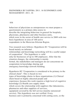 EKONOMIKA IR VADYBA: 2011. 16 ECONOMICS AND
MANAGEMENT: 2011. 16
958
behaviour of physicians as entrepreneurs we must prepare a
questionnaire as a primary data source to
describe the integrating behaviour in general for hospitals,
physicians, pharmacies and other business units,
which were in the sector of health care service in 2009 with two
basic hypotheses in area of 160 active
respondents in the Moravian-Silesian Region.
Two research were follows: Hypothesis H1 “Cooperation will be
based mainly on informal
relationships and knowledge networking will be a useful output
of cooperation”. This hypothesis is valid
only for businesses of up to 100 employees. After that the
situation changes, the relationship is mainly
formal, the stakeholders and managers do not concentrate on
cooperation in knowledge sharing and
emergency knowledge network building.
Hypothesis H2 “Cooperation is considered to be primary in the
clinical chain”. This is based on two
types of knowledge chains in these organizations (1) Clinical
chain based on highly educated people and
experience, because this work requires a high level of cognitive
knowledge (2) Health care supply chain
which covers the relationship with suppliers like laboratories,
pharmacies and other suppliers of services,
equipment covered by the full service (mainly outsourced
service). This hypothesis was not verified. Every
business unit is primarily concerned with cutting costs, so the
 