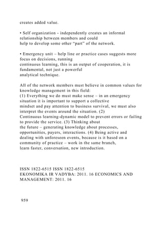 creates added value.
• Self organization - independently creates an informal
relationship between members and could
help to develop some other “part” of the network.
• Emergency unit – help line or practice cases suggests more
focus on decisions, running
continuous learning, this is an output of cooperation, it is
fundamental, not just a powerful
analytical technique.
All of the network members must believe in common values for
knowledge management in this field:
(1) Everything we do must make sense – in an emergency
situation it is important to support a collective
mindset and pay attention to business survival, we must also
interpret the events around the situation. (2)
Continuous learning-dynamic model to prevent errors or failing
to provide the service. (3) Thinking about
the future – generating knowledge about processes,
opportunities, payers, interactions. (4) Being active and
dealing with unforeseen events, because is it based on a
community of practice – work in the same branch,
learn faster, conversation, new introduction.
ISSN 1822-6515 ISSN 1822-6515
EKONOMIKA IR VADYBA: 2011. 16 ECONOMICS AND
MANAGEMENT: 2011. 16
959
 