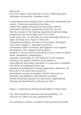 Discussion
Our work suggests that learning is a key to addressing these
challenges successfully. Companies need
to demonstrate that learning leads to innovation and bottom line
results. A learning organization has than a
culture that supports learning and innovations both by
individuals and by the organization itself. We can say
that the concepts of the learning organization and knowledge
management are increasingly seen as two sides
of the same coin – as you learn you gain knowledge which you
apply and learn more. Figure 5 shows the
assumptions leading to the effect of innovation. The figure
shows that company is operating in external
environment which encourages and supports or not supports
development. The company itself produces
products or services and solve problems such as where to obtain
funds, information, competencies,
customers, knowledge etc. The behaviour of the company
influences the market. Influence of the market is
much difficult than before, therefore it is necessary to establish
new forms of cooperation and to pay
attention for building the learning organization. Moreover, all
these have to be taken into account in
development strategy of company, which is necessary to
formulate and implement. Development strategies
should include prerequisites for innovation, organizational
learning and should lead to achieving an effect.
Figure 5. Expectations Influencing the Effect of Innovation
The effect should be connected with measurability, it is
necessary to collect not only quantitative but
also qualitative criteria, to monitor market position and build
 