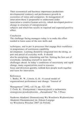 Their economical and business importance predestines
developmental tendency and performance growth in
economics of states and companies. In management of
innovation there is purposeful to understand under
innovation a creative human activity, which developed positive
change in structure of entrepreneurial
subjects and which has results in required and expected positive
effect.
Conclusion
The challenge facing managers today is to make the effort
needed to learn some of the new skills and
techniques, and to put in processes that engage their workforce
in programmes of continuous capability
development. Learning should be integrated into the doing, as
part and parcel of everyday work. It should
also be energising, stimulating and fun. Getting the best out of
everybody, including yourself to meet the
challenges ahead. In today´s conditions of uncertainty and rapid
change, many organizations need to reassess
focus and direction quickly, rethink how people work together
and learn for innovation.
References
1. Burke, W. W., Litwin, G. H.: A causal model of
organizational performance and change. “Journal of
Management”,1992, vol.18, pp. 523–545.
2. Ćwik, K.: Elastyczność i innowacyjność a zachowania
strategiczne przedsiębiorstw, „Zarządzanie” No. 5 Prace
Naukowe Akademii Ekonomicznej We Wrocławiu Wydawnictwo
Akademii Ekonomicznej im. Oskara Langego
we Wrocławiu Wrocław 2007 [in Polish].
 