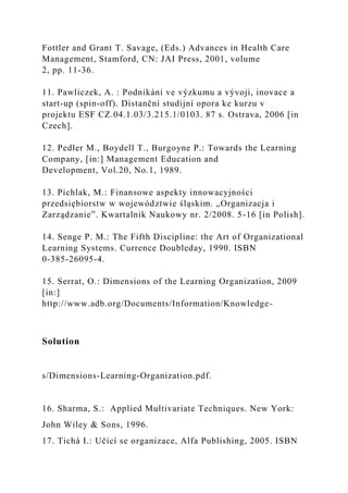 Fottler and Grant T. Savage, (Eds.) Advances in Health Care
Management, Stamford, CN: JAI Press, 2001, volume
2, pp. 11-36.
11. Pawliczek, A. : Podnikání ve výzkumu a vývoji, inovace a
start-up (spin-off). Distanční studijní opora ke kurzu v
projektu ESF CZ.04.1.03/3.215.1/0103. 87 s. Ostrava, 2006 [in
Czech].
12. Pedler M., Boydell T., Burgoyne P.: Towards the Learning
Company, [in:] Management Education and
Development, Vol.20, No.1, 1989.
13. Pichlak, M.: Finansowe aspekty innowacyjności
przedsiębiorstw w województwie śląskim. „Organizacja i
Zarządzanie”. Kwartalnik Naukowy nr. 2/2008. 5-16 [in Polish].
14. Senge P. M.: The Fifth Discipline: the Art of Organizational
Learning Systems. Currence Doubleday, 1990. ISBN
0-385-26095-4.
15. Serrat, O.: Dimensions of the Learning Organization, 2009
[in:]
http://www.adb.org/Documents/Information/Knowledge-
Solution
s/Dimensions-Learning-Organization.pdf.
16. Sharma, S.: Applied Multivariate Techniques. New York:
John Wiley & Sons, 1996.
17. Tichá I.: Učící se organizace, Alfa Publishing, 2005. ISBN
 