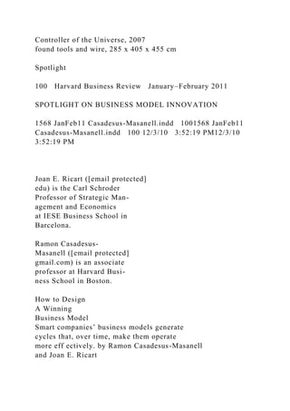 Controller of the Universe, 2007
found tools and wire, 285 x 405 x 455 cm
Spotlight
100 Harvard Business Review January–February 2011
SPOTLIGHT ON BUSINESS MODEL INNOVATION
1568 JanFeb11 Casadesus-Masanell.indd 1001568 JanFeb11
Casadesus-Masanell.indd 100 12/3/10 3:52:19 PM12/3/10
3:52:19 PM
Joan E. Ricart ([email protected]
edu) is the Carl Schroder
Professor of Strategic Man-
agement and Economics
at IESE Business School in
Barcelona.
Ramon Casadesus-
Masanell ([email protected]
gmail.com) is an associate
professor at Harvard Busi-
ness School in Boston.
How to Design
A Winning
Business Model
Smart companies’ business models generate
cycles that, over time, make them operate
more eff ectively. by Ramon Casadesus-Masanell
and Joan E. Ricart
 