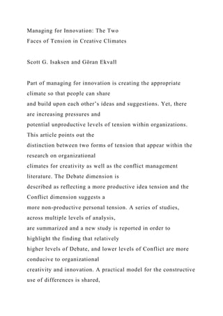 Managing for Innovation: The Two
Faces of Tension in Creative Climates
Scott G. Isaksen and Göran Ekvall
Part of managing for innovation is creating the appropriate
climate so that people can share
and build upon each other’s ideas and suggestions. Yet, there
are increasing pressures and
potential unproductive levels of tension within organizations.
This article points out the
distinction between two forms of tension that appear within the
research on organizational
climates for creativity as well as the conflict management
literature. The Debate dimension is
described as reflecting a more productive idea tension and the
Conflict dimension suggests a
more non-productive personal tension. A series of studies,
across multiple levels of analysis,
are summarized and a new study is reported in order to
highlight the finding that relatively
higher levels of Debate, and lower levels of Conflict are more
conducive to organizational
creativity and innovation. A practical model for the constructive
use of differences is shared,
 