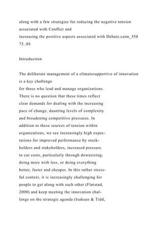 along with a few strategies for reducing the negative tension
associated with Conflict and
increasing the positive aspects associated with Debate.caim_558
73..88
Introduction
The deliberate management of a climatesupportive of innovation
is a key challenge
for those who lead and manage organizations.
There is no question that these times reflect
clear demands for dealing with the increasing
pace of change, daunting levels of complexity
and broadening competitive pressures. In
addition to these sources of tension within
organizations, we see increasingly high expec-
tations for improved performance by stock-
holders and stakeholders, increased pressure
to cut costs, particularly through downsizing;
doing more with less, or doing everything
better, faster and cheaper. In this rather stress-
ful context, it is increasingly challenging for
people to get along with each other (Fløistad,
2000) and keep meeting the innovation chal-
lenge on the strategic agenda (Isaksen & Tidd,
 