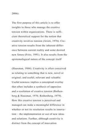 2006).
The first purpose of this article is to offer
insights to those who manage the creative
tension within organizations. There is suffi-
cient theoretical support for the notion that
creativity involves tension (Arieti, 1976). Cre-
ative tension results from the inherent differ-
ence between current reality and some desired
new future (Fritz, 1991). It also results from the
epistemological nature of the concept itself
(Hausman, 1984). Creativity is often conceived
as relating to something that is new, novel or
original; and useful, relevant and valuable.
Useful newness implies a conceptual overlay
that often includes a synthesis of opposites
and a resolution of creative tension (Rothen-
berg & Hausman, 1976; Rothenberg, 1979).
How this creative tension is perceived and
managed can make a meaningful difference in
whether or not its resolution results in innova-
tion – the implementation or use of new ideas
and solutions. Further, although creativity is
distinct from the concept of innovation
 