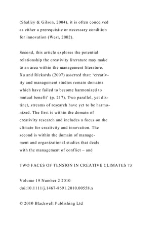 (Shalley & Gilson, 2004), it is often conceived
as either a prerequisite or necessary condition
for innovation (West, 2002).
Second, this article explores the potential
relationship the creativity literature may make
to an area within the management literature.
Xu and Rickards (2007) asserted that: ‘creativ-
ity and management studies remain domains
which have failed to become harmonized to
mutual benefit’ (p. 217). Two parallel, yet dis-
tinct, streams of research have yet to be harmo-
nized. The first is within the domain of
creativity research and includes a focus on the
climate for creativity and innovation. The
second is within the domain of manage-
ment and organizational studies that deals
with the management of conflict – and
TWO FACES OF TENSION IN CREATIVE CLIMATES 73
Volume 19 Number 2 2010
doi:10.1111/j.1467-8691.2010.00558.x
© 2010 Blackwell Publishing Ltd
 