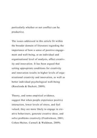 particularly whether or not conflict can be
productive.
The issues addressed in this article fit within
the broader domain of literature regarding the
importance of how a sense of positive engage-
ment and well-being, at an individual and
organizational level of analysis, affect creativ-
ity and innovation. It has been argued that
setting appropriate conditions for creativity
and innovation results in higher levels of orga-
nizational creativity and innovation, as well as
better individual psychological well-being
(Rasulzada & Dackert, 2009).
Theory, and some empirical evidence,
suggest that when people experience positive
interaction, lower levels of stress, and feel
valued, they are more likely to engage in cre-
ative behaviours, generate creative ideas, and
solve problems creatively (Fredrickson, 2001;
Cohen-Meiter, Carmeli & Waldman, 2009).
 
