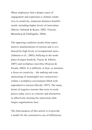 When employees feel a deeper sense of
engagement and experience a climate condu-
cive to creativity, numerous business benefits
result, including higher levels of innovation
(Harter, Schmidt & Keyes, 2002; Vincent,
Bharadwaj & Challagalla, 2004).
The opposing condition results from unpro-
ductive manifestations of tension and is evi-
denced by high levels of occupational stress
(Johnson et al., 2005), bullying in the work-
place (Lutgen-Sandvik, Tracey & Alberts,
2007) and workplace incivility (Pearson &
Porath, 2005). It is difficult, at best, to maintain
a focus on creativity – the making and com-
municating of meaningful new connections –
within a workplace environment filled with
unproductive tension (Ekvall, 1997). The many
forms of negative tension that exist in work-
places today serve as a barrier and distraction
to effectively meeting the innovation chal-
lenges organizations face.
The final purpose of this article is to provide
a model for the constructive use of differences
 