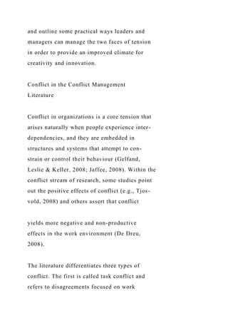 and outline some practical ways leaders and
managers can manage the two faces of tension
in order to provide an improved climate for
creativity and innovation.
Conflict in the Conflict Management
Literature
Conflict in organizations is a core tension that
arises naturally when people experience inter-
dependencies, and they are embedded in
structures and systems that attempt to con-
strain or control their behaviour (Gelfand,
Leslie & Keller, 2008; Jaffee, 2008). Within the
conflict stream of research, some studies point
out the positive effects of conflict (e.g., Tjos-
vold, 2008) and others assert that conflict
yields more negative and non-productive
effects in the work environment (De Dreu,
2008).
The literature differentiates three types of
conflict. The first is called task conflict and
refers to disagreements focused on work
 
