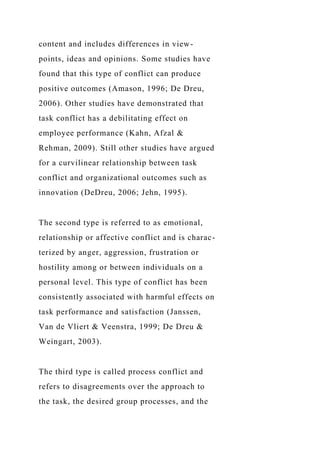 content and includes differences in view-
points, ideas and opinions. Some studies have
found that this type of conflict can produce
positive outcomes (Amason, 1996; De Dreu,
2006). Other studies have demonstrated that
task conflict has a debilitating effect on
employee performance (Kahn, Afzal &
Rehman, 2009). Still other studies have argued
for a curvilinear relationship between task
conflict and organizational outcomes such as
innovation (DeDreu, 2006; Jehn, 1995).
The second type is referred to as emotional,
relationship or affective conflict and is charac-
terized by anger, aggression, frustration or
hostility among or between individuals on a
personal level. This type of conflict has been
consistently associated with harmful effects on
task performance and satisfaction (Janssen,
Van de Vliert & Veenstra, 1999; De Dreu &
Weingart, 2003).
The third type is called process conflict and
refers to disagreements over the approach to
the task, the desired group processes, and the
 