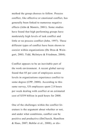method the group chooses to follow. Process
conflict, like affective or emotional conflict, has
generally been linked to numerous negative
effects (Jehn & Mannix, 2001). Some studies
have found that high performing groups have
moderately high levels of task conflict and
little or no process conflict (Jehn, 1997). These
different types of conflict have been shown to
coexist within organizations (De Dreu & Wein-
gart, 2003; Tidd, McIntyre & Friedman, 2004).
Conflict appears to be an inevitable part of
the work environment. A recent global survey
found that 85 per cent of employees across
levels in organizations experience conflict to
some degree (CPP, 2008). According to this
same survey, US employees spent 2.8 hours
per week dealing with conflict at an estimated
cost of $359 billion in paid hours for 2008.
One of the challenges within the conflict lit-
erature is the argument about whether or not,
and under what conditions, conflict can be
positive and productive (DeChurch, Hamilton
& Haas, 2007; Behfar et al., 2008), or dis-
 