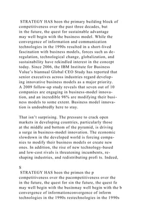 STRATEGY HAS been the primary building block of
competitiveness over the past three decades, but
in the future, the quest for sustainable advantage
may well begin with the business model. While the
convergence of information and communication
technologies in the 1990s resulted in a short-lived
fascination with business models, forces such as de-
regulation, technological change, globalization, and
sustainability have rekindled interest in the concept
today. Since 2006, the IBM Institute for Business
Value’s biannual Global CEO Study has reported that
senior executives across industries regard develop-
ing innovative business models as a major priority.
A 2009 follow-up study reveals that seven out of 10
companies are engaging in business-model innova-
tion, and an incredible 98% are modifying their busi-
ness models to some extent. Business model innova-
tion is undoubtedly here to stay.
That isn’t surprising. The pressure to crack open
markets in developing countries, particularly those
at the middle and bottom of the pyramid, is driving
a surge in business-model innovation. The economic
slowdown in the developed world is forcing compa-
nies to modify their business models or create new
ones. In addition, the rise of new technology-based
and low-cost rivals is threatening incumbents, re-
shaping industries, and redistributing profi ts. Indeed,
S
STRATEGY HAS been the primen the p
competitiveness over the pacompetitiveness over the
in the future, the quest for sin the future, the quest fo
may well begin with the businmay well begin with the b
convergence of informationconvergence of inform
technologies in the 1990s restechnologies in the 1990s
 