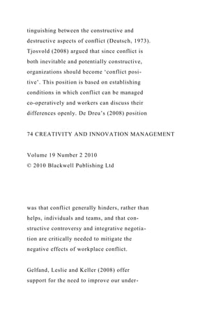 tinguishing between the constructive and
destructive aspects of conflict (Deutsch, 1973).
Tjosvold (2008) argued that since conflict is
both inevitable and potentially constructive,
organizations should become ‘conflict posi-
tive’. This position is based on establishing
conditions in which conflict can be managed
co-operatively and workers can discuss their
differences openly. De Dreu’s (2008) position
74 CREATIVITY AND INNOVATION MANAGEMENT
Volume 19 Number 2 2010
© 2010 Blackwell Publishing Ltd
was that conflict generally hinders, rather than
helps, individuals and teams, and that con-
structive controversy and integrative negotia-
tion are critically needed to mitigate the
negative effects of workplace conflict.
Gelfand, Leslie and Keller (2008) offer
support for the need to improve our under-
 