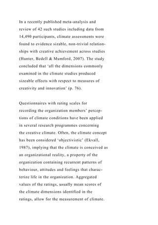 In a recently published meta-analysis and
review of 42 such studies including data from
14,490 participants, climate assessments were
found to evidence sizable, non-trivial relation-
ships with creative achievement across studies
(Hunter, Bedell & Mumford, 2007). The study
concluded that ‘all the dimensions commonly
examined in the climate studies produced
sizeable effects with respect to measures of
creativity and innovation’ (p. 76).
Questionnaires with rating scales for
recording the organization members’ percep-
tions of climate conditions have been applied
in several research programmes concerning
the creative climate. Often, the climate concept
has been considered ‘objectivistic’ (Ekvall,
1987), implying that the climate is conceived as
an organizational reality, a property of the
organization containing recurrent patterns of
behaviour, attitudes and feelings that charac-
terize life in the organization. Aggregated
values of the ratings, usually mean scores of
the climate dimensions identified in the
ratings, allow for the measurement of climate.
 