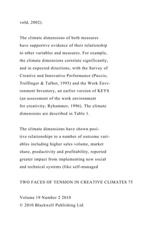 vold, 2002).
The climate dimensions of both measures
have supportive evidence of their relationship
to other variables and measures. For example,
the climate dimensions correlate significantly,
and in expected directions, with the Survey of
Creative and Innovative Performance (Puccio,
Treffinger & Talbot, 1995) and the Work Envi-
ronment Inventory, an earlier version of KEYS
(an assessment of the work environment
for creativity; Ryhammer, 1996). The climate
dimensions are described in Table 1.
The climate dimensions have shown posi-
tive relationships to a number of outcome vari-
ables including higher sales volume, market
share, productivity and profitability, reported
greater impact from implementing new social
and technical systems (like self-managed
TWO FACES OF TENSION IN CREATIVE CLIMATES 75
Volume 19 Number 2 2010
© 2010 Blackwell Publishing Ltd
 
