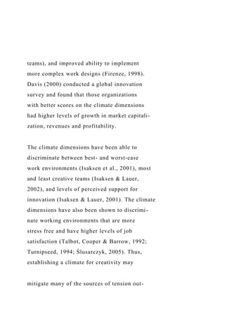 teams), and improved ability to implement
more complex work designs (Firenze, 1998).
Davis (2000) conducted a global innovation
survey and found that those organizations
with better scores on the climate dimensions
had higher levels of growth in market capitali-
zation, revenues and profitability.
The climate dimensions have been able to
discriminate between best- and worst-case
work environments (Isaksen et al., 2001), most
and least creative teams (Isaksen & Lauer,
2002), and levels of perceived support for
innovation (Isaksen & Lauer, 2001). The climate
dimensions have also been shown to discrimi-
nate working environments that are more
stress free and have higher levels of job
satisfaction (Talbot, Cooper & Barrow, 1992;
Turnipseed, 1994; Ślusarczyk, 2005). Thus,
establishing a climate for creativity may
mitigate many of the sources of tension out-
 