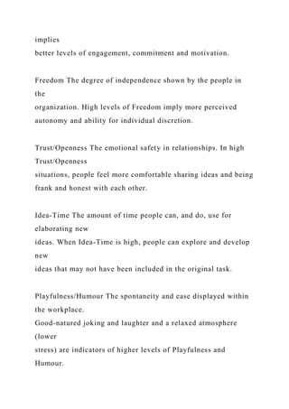 implies
better levels of engagement, commitment and motivation.
Freedom The degree of independence shown by the people in
the
organization. High levels of Freedom imply more perceived
autonomy and ability for individual discretion.
Trust/Openness The emotional safety in relationships. In high
Trust/Openness
situations, people feel more comfortable sharing ideas and being
frank and honest with each other.
Idea-Time The amount of time people can, and do, use for
elaborating new
ideas. When Idea-Time is high, people can explore and develop
new
ideas that may not have been included in the original task.
Playfulness/Humour The spontaneity and ease displayed within
the workplace.
Good-natured joking and laughter and a relaxed atmosphere
(lower
stress) are indicators of higher levels of Playfulness and
Humour.
 