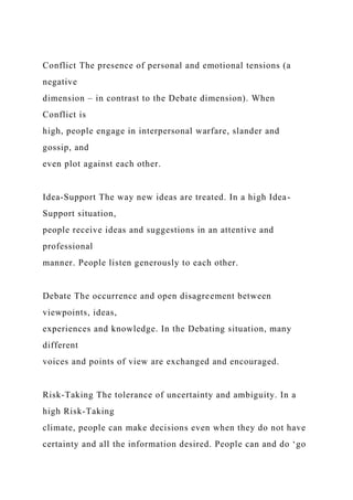 Conflict The presence of personal and emotional tensions (a
negative
dimension – in contrast to the Debate dimension). When
Conflict is
high, people engage in interpersonal warfare, slander and
gossip, and
even plot against each other.
Idea-Support The way new ideas are treated. In a high Idea-
Support situation,
people receive ideas and suggestions in an attentive and
professional
manner. People listen generously to each other.
Debate The occurrence and open disagreement between
viewpoints, ideas,
experiences and knowledge. In the Debating situation, many
different
voices and points of view are exchanged and encouraged.
Risk-Taking The tolerance of uncertainty and ambiguity. In a
high Risk-Taking
climate, people can make decisions even when they do not have
certainty and all the information desired. People can and do ‘go
 