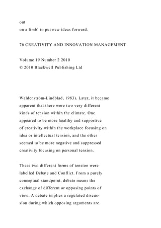 out
on a limb’ to put new ideas forward.
76 CREATIVITY AND INNOVATION MANAGEMENT
Volume 19 Number 2 2010
© 2010 Blackwell Publishing Ltd
Waldenström-Lindblad, 1983). Later, it became
apparent that there were two very different
kinds of tension within the climate. One
appeared to be more healthy and supportive
of creativity within the workplace focusing on
idea or intellectual tension, and the other
seemed to be more negative and suppressed
creativity focusing on personal tension.
These two different forms of tension were
labelled Debate and Conflict. From a purely
conceptual standpoint, debate means the
exchange of different or opposing points of
view. A debate implies a regulated discus-
sion during which opposing arguments are
 