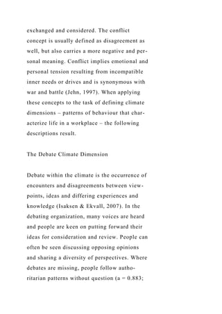 exchanged and considered. The conflict
concept is usually defined as disagreement as
well, but also carries a more negative and per-
sonal meaning. Conflict implies emotional and
personal tension resulting from incompatible
inner needs or drives and is synonymous with
war and battle (Jehn, 1997). When applying
these concepts to the task of defining climate
dimensions – patterns of behaviour that char-
acterize life in a workplace – the following
descriptions result.
The Debate Climate Dimension
Debate within the climate is the occurrence of
encounters and disagreements between view-
points, ideas and differing experiences and
knowledge (Isaksen & Ekvall, 2007). In the
debating organization, many voices are heard
and people are keen on putting forward their
ideas for consideration and review. People can
often be seen discussing opposing opinions
and sharing a diversity of perspectives. Where
debates are missing, people follow autho-
ritarian patterns without question (a = 0.883;
 