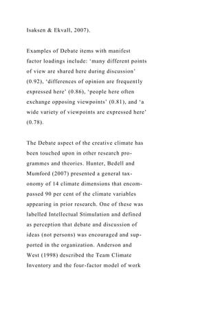 Isaksen & Ekvall, 2007).
Examples of Debate items with manifest
factor loadings include: ‘many different points
of view are shared here during discussion’
(0.92), ‘differences of opinion are frequently
expressed here’ (0.86), ‘people here often
exchange opposing viewpoints’ (0.81), and ‘a
wide variety of viewpoints are expressed here’
(0.78).
The Debate aspect of the creative climate has
been touched upon in other research pro-
grammes and theories. Hunter, Bedell and
Mumford (2007) presented a general tax-
onomy of 14 climate dimensions that encom-
passed 90 per cent of the climate variables
appearing in prior research. One of these was
labelled Intellectual Stimulation and defined
as perception that debate and discussion of
ideas (not persons) was encouraged and sup-
ported in the organization. Anderson and
West (1998) described the Team Climate
Inventory and the four-factor model of work
 