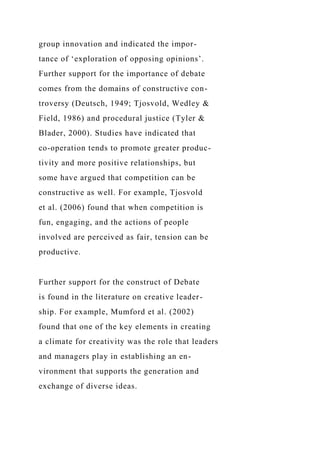 group innovation and indicated the impor-
tance of ‘exploration of opposing opinions’.
Further support for the importance of debate
comes from the domains of constructive con-
troversy (Deutsch, 1949; Tjosvold, Wedley &
Field, 1986) and procedural justice (Tyler &
Blader, 2000). Studies have indicated that
co-operation tends to promote greater produc-
tivity and more positive relationships, but
some have argued that competition can be
constructive as well. For example, Tjosvold
et al. (2006) found that when competition is
fun, engaging, and the actions of people
involved are perceived as fair, tension can be
productive.
Further support for the construct of Debate
is found in the literature on creative leader-
ship. For example, Mumford et al. (2002)
found that one of the key elements in creating
a climate for creativity was the role that leaders
and managers play in establishing an en-
vironment that supports the generation and
exchange of diverse ideas.
 