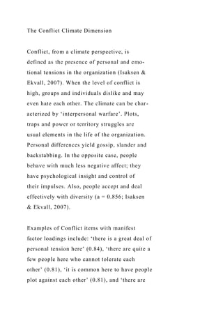 The Conflict Climate Dimension
Conflict, from a climate perspective, is
defined as the presence of personal and emo-
tional tensions in the organization (Isaksen &
Ekvall, 2007). When the level of conflict is
high, groups and individuals dislike and may
even hate each other. The climate can be char-
acterized by ‘interpersonal warfare’. Plots,
traps and power or territory struggles are
usual elements in the life of the organization.
Personal differences yield gossip, slander and
backstabbing. In the opposite case, people
behave with much less negative affect; they
have psychological insight and control of
their impulses. Also, people accept and deal
effectively with diversity (a = 0.856; Isaksen
& Ekvall, 2007).
Examples of Conflict items with manifest
factor loadings include: ‘there is a great deal of
personal tension here’ (0.84), ‘there are quite a
few people here who cannot tolerate each
other’ (0.81), ‘it is common here to have people
plot against each other’ (0.81), and ‘there are
 