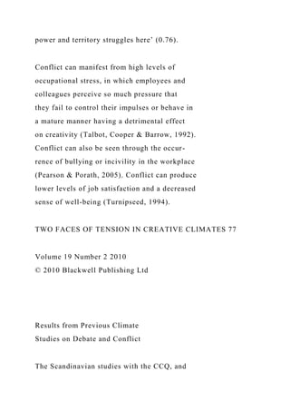 power and territory struggles here’ (0.76).
Conflict can manifest from high levels of
occupational stress, in which employees and
colleagues perceive so much pressure that
they fail to control their impulses or behave in
a mature manner having a detrimental effect
on creativity (Talbot, Cooper & Barrow, 1992).
Conflict can also be seen through the occur-
rence of bullying or incivility in the workplace
(Pearson & Porath, 2005). Conflict can produce
lower levels of job satisfaction and a decreased
sense of well-being (Turnipseed, 1994).
TWO FACES OF TENSION IN CREATIVE CLIMATES 77
Volume 19 Number 2 2010
© 2010 Blackwell Publishing Ltd
Results from Previous Climate
Studies on Debate and Conflict
The Scandinavian studies with the CCQ, and
 