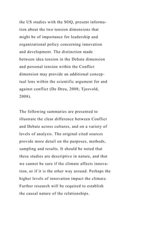 the US studies with the SOQ, present informa-
tion about the two tension dimensions that
might be of importance for leadership and
organizational policy concerning innovation
and development. The distinction made
between idea tension in the Debate dimension
and personal tension within the Conflict
dimension may provide an additional concep-
tual lens within the scientific argument for and
against conflict (De Dreu, 2008; Tjosvold,
2008).
The following summaries are presented to
illustrate the clear difference between Conflict
and Debate across cultures, and on a variety of
levels of analysis. The original cited sources
provide more detail on the purposes, methods,
sampling and results. It should be noted that
these studies are descriptive in nature, and that
we cannot be sure if the climate affects innova-
tion, or if it is the other way around. Perhaps the
higher levels of innovation impact the climate.
Further research will be required to establish
the causal nature of the relationships.
 
