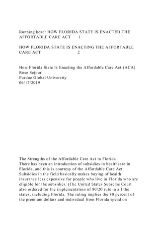 Running head: HOW FLORIDA STATE IS ENACTED THE
AFFORTABLE CARE ACT 1
HOW FLORIDA STATE IS ENACTING THE AFFORTABLE
CARE ACT 2
How Florida State Is Enacting the Affordable Care Act (ACA)
Rose Sejour
Purdue Global University
06/17/2019
The Strengths of the Affordable Care Act in Florida
There has been an introduction of subsidies in healthcare in
Florida, and this is courtesy of the Affordable Care Act.
Subsidies in the field basically makes buying of health
insurance less expensive for people who live in Florida who are
eligible for the subsidies. (The United States Supreme Court
also ordered for the implementation of 80/20 rule in all the
states, including Florida. The ruling implies the 80 percent of
the premium dollars and individual from Florida spend on
 