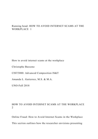 Running head: HOW TO AVOID INTERNET SCAMS AT THE
WORKPLACE 1
How to avoid internet scams at the workplace
Christophe Bassono
CIST3000: Advanced Composition IS&T
Amanda L. Gutierrez, M.S. & M.A.
UNO-Fall 2018
HOW TO AVOID INTERNET SCAMS AT THE WORKPLACE
2
Online Fraud: How to Avoid Internet Scams in the Workplace
This section outlines how the researcher envisions presenting
 