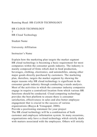 Running Head: HR CLOUD TECHNOLOGY
HR CLOUD TECHNOLOGY
7
HR Cloud Technology
Student Name
University Affiliation
Instructor’s Name
Explain how the marketing plan targets the market segment
HR cloud technology is becoming a basic requirement for most
companies within the consumer goods industry. The industry is
mainly composed of firms which deal in food production,
beverages, clothing, electronics, and automobiles, among other
major goods directly purchased by customers. The marketing
plan, therefore, targets the market segment by showing the
major reasons why HR cloud technology is significant in the
consumer goods industry through conducting a needs analysis.
Most of the activities in which the consumer industry companies
engage in require a centralized location from which various HR
functions should be conducted. Cloud computing technology
provides the best platform to ensure there is consumer
satisfaction, effectiveness in sales and also better employee
engagement that is crucial to the success of various
organizations (Buyya & Venugopal, 2008).
Provide a positioning statement for your project
The HR cloud technology will be a combination of both
customer and employee information system. In many occasions,
organizations only have a cloud technology which strictly deals
with matters associated with the employees. Others will strictly
 