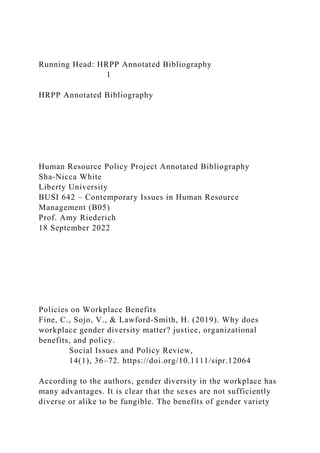 Running Head: HRPP Annotated Bibliography
1
HRPP Annotated Bibliography
Human Resource Policy Project Annotated Bibliography
Sha-Nicca White
Liberty University
BUSI 642 – Contemporary Issues in Human Resource
Management (B05)
Prof. Amy Riederich
18 September 2022
Policies on Workplace Benefits
Fine, C., Sojo, V., & Lawford‐Smith, H. (2019). Why does
workplace gender diversity matter? justice, organizational
benefits, and policy.
Social Issues and Policy Review,
14(1), 36–72. https://doi.org/10.1111/sipr.12064
According to the authors, gender diversity in the workplace has
many advantages. It is clear that the sexes are not sufficiently
diverse or alike to be fungible. The benefits of gender variety
 