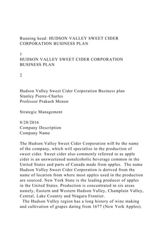 Running head: HUDSON VALLEY SWEET CIDER
CORPORATION BUSINESS PLAN
1
HUDSON VALLEY SWEET CIDER CORPORATION
BUSINESS PLAN
2
Hudson Valley Sweet Cider Corporation Business plan
Stanley Pierre-Charles
Professor Prakash Menon
Strategic Management
8/28/2016
Company Description
Company Name
The Hudson Valley Sweet Cider Corporation will be the name
of the company, which will specialize in the production of
sweet cider. Sweet cider also commonly referred to as apple
cider is an unsweetened nonalcoholic beverage common in the
United States and parts of Canada made from apples. The name
Hudson Valley Sweet Cider Corporation is derived from the
name of location from where most apples used in the production
are sourced. New York State is the leading producer of apples
in the United States. Production is concentrated in six areas
namely, Eastern and Western Hudson Valley, Champlain Valley,
Central, Lake Country and Niagara Frontier.
The Hudson Valley region has a long history of wine making
and cultivation of grapes dating from 1677 (New York Apples).
 