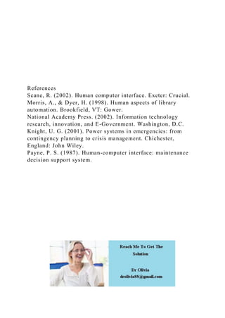 References
Scane, R. (2002). Human computer interface. Exeter: Crucial.
Morris, A., & Dyer, H. (1998). Human aspects of library
automation. Brookfield, VT: Gower.
National Academy Press. (2002). Information technology
research, innovation, and E-Government. Washington, D.C.
Knight, U. G. (2001). Power systems in emergencies: from
contingency planning to crisis management. Chichester,
England: John Wiley.
Payne, P. S. (1987). Human-computer interface: maintenance
decision support system.
 