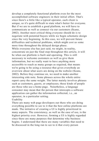 develop a completely functional platform even for the most
accomplished software engineers in their initial effort. That's
since there's a little like a typical operator, each client is
unique, so it's quite difficult to state what's better for everyone.
But if we are to establish a good platform, we will have to
communicate as well as connect via our customers (Scane,
2002). Another most critical thing everyone should do is to
negotiate with potential buyers while we begin schematic design
since the very beginning. In this case, we will prevent future
difficulties and technical problems, which might cost us some
more time throughout the delayed design phase.
While everyone else has just said, we might, in reality,
concentrate on just the final step throughout this article, it will
be when our platform is built and operating. This is still
necessary to welcome customers as well as give them
information, but we really want to have anything more
accessible to reach as many groups as required, that means
we're going to be using a resource that gives everybody an
overview about what users are doing on the website (Scane,
2002). Before they continue on, we need to make another
interesting side note. Some phrases across the whole entire
report carry the same weight. The latter mainly involves phrases
such as customers, guests, or employees; those kinds of people
are those who use a home page. Nonetheless, a language
consumer may mean that the person that intercepts a software
application can gather the information collected, i.e., an
operator, in a particular setting.
Usability
There are many web page developers out there who are doing
everything possible to see to it that the best online platforms are
made. The initiative of creating a UI is highly prioritized in
many aspects. The consistency, as well as the ease of use, is the
highest priority ever. However, forming a UI is highly regarded
since there are many purposes that determine why business
begins. I understand that there are many variables that need to
be discussed in the long run to see to it that every person
 