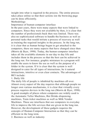insight into what is required in the process. The entire process
takes place online so that their actions ion the browsing page
can be done efficiently.
Methodology
Importance of human-computer interface
In the past years, there were many aspects that were linked to
computers. Since they were not available by then, it is clear that
the number of professionals back then was limited. There was
also no sophisticated software to handle the business as well as
personal tasks that would initiate a process of recovery as well
as training the required insights in the process. In the long run,
it is clear that as human beings began to get attached to the
computers, there are many aspects that have changed since then
(Morris & Dyer, 1998). Today, the human-computer interface
takes all the available elements in our day to day life and
includes them in the process so that the best can be achieved in
the long run. For instance, graphic miniature in a program will
enable the users to know the use as well as the purpose of a
folder in the system. If it is clear that the system is well
designed to cater for all types of interactions, be it natural
interactions, intuitive or even clear contacts. The advantages of
HCI include:
1. Daily life
The daily life of people is inhabited by machines all over.
Almost every aspect of the day requires that although people no
longer own various mechanisms, it is clear that virtually every
process requires devices in the long run (Morris & Dyer, 1998).
A good example of places where computers are widely used is
the Automatic Teller Machines, Hot Drinks dispensing
machines, Train ticket machines as well as Milk Vendor
Machines. These are interfaces that use computers in everyday
life to improve the life services that are given in the long run.
However, the development of these gadgets requires the
concepts of Human-Computer Interaction so that they can be
efficient in the long term.
2. Business as well as industry
 