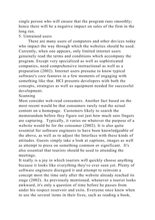 single person who will ensure that the program runs smoothly;
hence there will be a negative impact on sales of the firm in the
long run.
5. Untrained users
There are many users of computers and other devices today
who impact the way through which the websites should be used.
Currently, when one appears, only limited internet users
genuinely read the terms and conditions which accompany the
program. Except very specialized as well as sophisticated
companies, need comprehensive instructional as well as a
preparation (2002). Internet users presume to know typical
software's core features in a few moments of engaging with
something like that. HCI presents developers with both the
concepts, strategies as well as equipment needed for successful
development.
Scanning
Most consider web-read consumers. Another fact based on the
most recent would be that consumers rarely read the actual
content on a homepage. Customers likely to search the
memorandum before they figure out just how much sure fingers
are capturing. Typically, it varies on whatever the purpose of a
website would be for the consumer (2002). It is also quite
essential for software engineers to have been knowledgeable of
the above, as well as to adjust the Interface with these kinds of
attitudes. Guests simply take a look at captions, images as well
as attempt to press on something common or significant. It's
also essential that tourists should be used to attending the
meetings.
It really is a joy in which tourists will quickly choose anything
because it looks like everything they've ever seen yet. Plenty of
software engineers disregard it and attempt to reinvent a
concept most the time only after the website already reached its
stage (2002). As previously mentioned, whenever a tourist looks
awkward, it's only a question of time before he passes from
under his respect reservoir and exits. Everyone once knew when
to use the several items in their lives, such as reading a book,
 