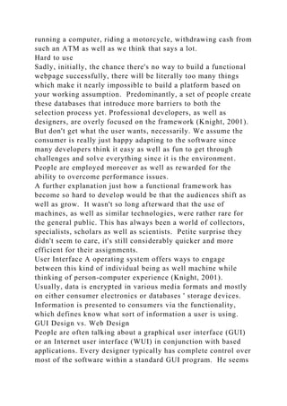 running a computer, riding a motorcycle, withdrawing cash from
such an ATM as well as we think that says a lot.
Hard to use
Sadly, initially, the chance there's no way to build a functional
webpage successfully, there will be literally too many things
which make it nearly impossible to build a platform based on
your working assumption. Predominantly, a set of people create
these databases that introduce more barriers to both the
selection process yet. Professional developers, as well as
designers, are overly focused on the framework (Knight, 2001).
But don't get what the user wants, necessarily. We assume the
consumer is really just happy adapting to the software since
many developers think it easy as well as fun to get through
challenges and solve everything since it is the environment.
People are employed moreover as well as rewarded for the
ability to overcome performance issues.
A further explanation just how a functional framework has
become so hard to develop would be that the audiences shift as
well as grow. It wasn't so long afterward that the use of
machines, as well as similar technologies, were rather rare for
the general public. This has always been a world of collectors,
specialists, scholars as well as scientists. Petite surprise they
didn't seem to care, it's still considerably quicker and more
efficient for their assignments.
User Interface A operating system offers ways to engage
between this kind of individual being as well machine while
thinking of person-computer experience (Knight, 2001).
Usually, data is encrypted in various media formats and mostly
on either consumer electronics or databases ' storage devices.
Information is presented to consumers via the functionality,
which defines know what sort of information a user is using.
GUI Design vs. Web Design
People are often talking about a graphical user interface (GUI)
or an Internet user interface (WUI) in conjunction with based
applications. Every designer typically has complete control over
most of the software within a standard GUI program. He seems
 