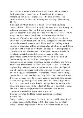 interface with these kinds of attitudes. Guests simply take a
look at captions, images as well as attempt to press on
something common or significant. It's also essential that
tourists should be used to attending the meetings (Rosenberg,
2019).
It is a joy in which tourists will quickly choose anything
because it looks like everything they've ever seen yet. Plenty of
software engineers disregard it and attempt to reinvent a
concept most the time only after the website already reached its
stage. As previously mentioned, whenever a tourist looks
awkward, it's only a question of time before he passes from
under his respect reservoir and exits. Everyone once knew when
to use the several items in their lives, such as reading a book,
running a computer, riding a motorcycle, withdrawing cash from
such an ATM as well as we think that says a lot.Disciplines that
contribute to the advancement of human-computer interfaces
Academic disciplines and design practices are the most
pronounced contributors to advancements in the domain of
human-computer interactions. In computer science,
programming languages spearhead design standards and form a
foundation from which interface development is achieved. In
engineering, advancements are oriented towards more dynamic
use of equipment where control is achieved through interfaces.
In sociology, advancements are oriented towards maintaining
human interactions and is especially driven by communication.
Design practices include graphic, product and industrial design.
Graphic design incorporates both the use of text and graphics
for visual communication. Product design is oriented towards
attracting consumers while industrial design is oriented towards
the use of art with significant contributions from human-
computer interactions to promote aesthetics.
Challenges when building human-computer interfaces
Hard to use
Sadly, initially, the chance there's no way to build a functional
webpage successfully, there will be too many things which
make it nearly impossible to build a platform based on your
 