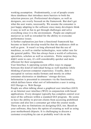 working assumption. Predominantly, a set of people create
these databases that introduce more barriers to both the
selection process yet. Professional developers, as well as
designers, are overly focused on the framework. But don't get
what the user wants, necessarily. We assume the consumer is
just happy adapting to the software since many developers think
it easy as well as fun to get through challenges and solve
everything since it is the environment. People are employed
moreover as well as rewarded for the ability to overcome
performance issues.
A further explanation just how a functional framework has
become so hard to develop would be that the audiences shift as
well as grow. It wasn't so long afterward that the use of
machines, as well as similar technologies, were rather rare for
the general public. This has always been a world of collectors,
specialists, scholars as well as scientists. Petite surprise they
didn't seem to care, it's still considerably quicker and more
efficient for their assignments.
User Interface A operating system offers ways to engage
between this kind of individual being as well machine while
thinking of person-computer experience. Usually, data is
encrypted in various media formats and mostly on either
consumer electronics or databases ' storage devices.
Information is presented to consumers via the functionality,
which defines know what sort of information a user is using.
GUI Design vs. Web Design
People are often talking about a graphical user interface (GUI)
or an Internet user interface (WUI) in conjunction with based
applications. Every designer typically has complete control over
most of the software within a standard GUI program. He seems
to have the ability to prevent clients from accessing prohibited
sections and also lets a consumer get what the creator needs.
There are also no limitations on designing GUI, too. Based on
your software, they have the option of creating as well as using
your motherboard chipsets. It is challenging to discern a
customer everything he can or probably won't do on the
 
