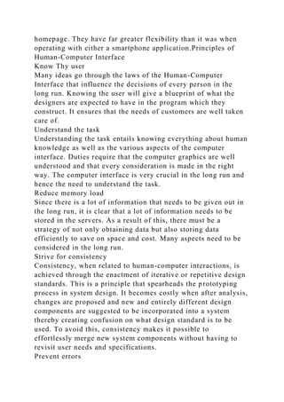 homepage. They have far greater flexibility than it was when
operating with either a smartphone application.Principles of
Human-Computer Interface
Know Thy user
Many ideas go through the laws of the Human-Computer
Interface that influence the decisions of every person in the
long run. Knowing the user will give a blueprint of what the
designers are expected to have in the program which they
construct. It ensures that the needs of customers are well taken
care of.
Understand the task
Understanding the task entails knowing everything about human
knowledge as well as the various aspects of the computer
interface. Duties require that the computer graphics are well
understood and that every consideration is made in the right
way. The computer interface is very crucial in the long run and
hence the need to understand the task.
Reduce memory load
Since there is a lot of information that needs to be given out in
the long run, it is clear that a lot of information needs to be
stored in the servers. As a result of this, there must be a
strategy of not only obtaining data but also storing data
efficiently to save on space and cost. Many aspects need to be
considered in the long run.
Strive for consistency
Consistency, when related to human-computer interactions, is
achieved through the enactment of iterative or repetitive design
standards. This is a principle that spearheads the prototyping
process in system design. It becomes costly when after analysis,
changes are proposed and new and entirely different design
components are suggested to be incorporated into a system
thereby creating confusion on what design standard is to be
used. To avoid this, consistency makes it possible to
effortlessly merge new system components without having to
revisit user needs and specifications.
Prevent errors
 