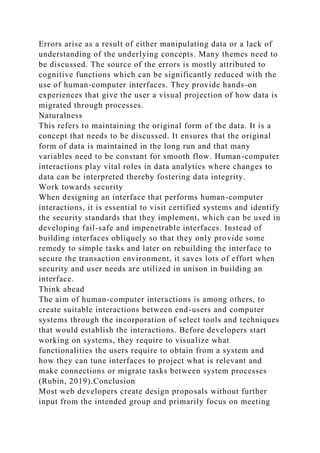 Errors arise as a result of either manipulating data or a lack of
understanding of the underlying concepts. Many themes need to
be discussed. The source of the errors is mostly attributed to
cognitive functions which can be significantly reduced with the
use of human-computer interfaces. They provide hands-on
experiences that give the user a visual projection of how data is
migrated through processes.
Naturalness
This refers to maintaining the original form of the data. It is a
concept that needs to be discussed. It ensures that the original
form of data is maintained in the long run and that many
variables need to be constant for smooth flow. Human-computer
interactions play vital roles in data analytics where changes to
data can be interpreted thereby fostering data integrity.
Work towards security
When designing an interface that performs human-computer
interactions, it is essential to visit certified systems and identify
the security standards that they implement, which can be used in
developing fail-safe and impenetrable interfaces. Instead of
building interfaces obliquely so that they only provide some
remedy to simple tasks and later on rebuilding the interface to
secure the transaction environment, it saves lots of effort when
security and user needs are utilized in unison in building an
interface.
Think ahead
The aim of human-computer interactions is among others, to
create suitable interactions between end-users and computer
systems through the incorporation of select tools and techniques
that would establish the interactions. Before developers start
working on systems, they require to visualize what
functionalities the users require to obtain from a system and
how they can tune interfaces to project what is relevant and
make connections or migrate tasks between system processes
(Rubin, 2019).Conclusion
Most web developers create design proposals without further
input from the intended group and primarily focus on meeting
 