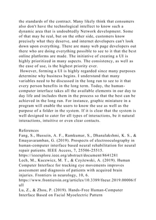the standards of the contract. Many likely think that consumers
also don't have the technological intellect to know such a
dynamic area that is undoubtedly Network development. Some
of that may be real, but on the other side, customers know
precisely what they deserve, and internet developers can't look
down upon everything. There are many web page developers out
there who are doing everything possible to see to it that the best
online platforms are made. The initiative of creating a UI is
highly prioritized in many aspects. The consistency, as well as
the ease of use, is the highest priority ever.
However, forming a UI is highly regarded since many purposes
determine why business begins. I understand that many
variables need to be discussed in the long run to see to it that
every person benefits in the long term. Today, the human-
computer interface takes all the available elements in our day to
day life and includes them in the process so that the best can be
achieved in the long run. For instance, graphic miniature in a
program will enable the users to know the use as well as the
purpose of a folder in the system. If it is clear that the system is
well designed to cater for all types of interactions, be it natural
interactions, intuitive or even clear contacts.
References
Fang, S., Hussein, A. F., Ramkumar, S., Dhanalakshmi, K. S., &
Emayavaramban, G. (2019). Prospects of electrooculography in
human-computer interface based neural rehabilitation for neural
repair patients. IEEE Access, 7, 25506-25515.
https://ieeexplore.ieee.org/abstract/document/8641281
Lech, M., Kucewicz, M. T., & Czyżewski, A. (2019). Human
Computer Interface for tracking eye movements improves
assessment and diagnosis of patients with acquired brain
injuries. Frontiers in neurology, 10, 6.
https://www.frontiersin.org/articles/10.3389/fneur.2019.00006/f
ull
Lu, Z., & Zhou, P. (2019). Hands-Free Human-Computer
Interface Based on Facial Myoelectric Pattern
 