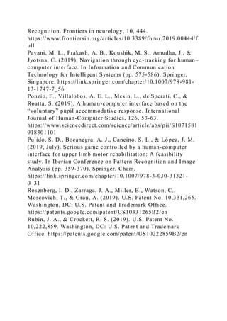 Recognition. Frontiers in neurology, 10, 444.
https://www.frontiersin.org/articles/10.3389/fneur.2019.00444/f
ull
Pavani, M. L., Prakash, A. B., Koushik, M. S., Amudha, J., &
Jyotsna, C. (2019). Navigation through eye-tracking for human–
computer interface. In Information and Communication
Technology for Intelligent Systems (pp. 575-586). Springer,
Singapore. https://link.springer.com/chapter/10.1007/978-981-
13-1747-7_56
Ponzio, F., Villalobos, A. E. L., Mesin, L., de'Sperati, C., &
Roatta, S. (2019). A human-computer interface based on the
“voluntary” pupil accommodative response. International
Journal of Human-Computer Studies, 126, 53-63.
https://www.sciencedirect.com/science/article/abs/pii/S1071581
918301101
Pulido, S. D., Bocanegra, Á. J., Cancino, S. L., & López, J. M.
(2019, July). Serious game controlled by a human-computer
interface for upper limb motor rehabilitation: A feasibility
study. In Iberian Conference on Pattern Recognition and Image
Analysis (pp. 359-370). Springer, Cham.
https://link.springer.com/chapter/10.1007/978-3-030-31321-
0_31
Rosenberg, I. D., Zarraga, J. A., Miller, B., Watson, C.,
Moscovich, T., & Grau, A. (2019). U.S. Patent No. 10,331,265.
Washington, DC: U.S. Patent and Trademark Office.
https://patents.google.com/patent/US10331265B2/en
Rubin, J. A., & Crockett, R. S. (2019). U.S. Patent No.
10,222,859. Washington, DC: U.S. Patent and Trademark
Office. https://patents.google.com/patent/US10222859B2/en
 