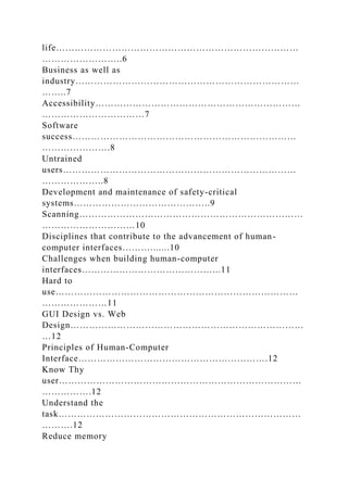 life……………………………………………………………………
……………………..6
Business as well as
industry………………………………………………………………
……..7
Accessibility…………………………………………………………
……………………………7
Software
success………………………………………………………………
………………….8
Untrained
users…………………………………………………………………
………………..8
Development and maintenance of safety-critical
systems……………………………………..9
Scanning………………………………………………………………
…………………………10
Disciplines that contribute to the advancement of human-
computer interfaces……….......10
Challenges when building human-computer
interfaces……………………………………...11
Hard to
use……………………………………………………………………
…………………11
GUI Design vs. Web
Design…………………………………………………………………
…12
Principles of Human-Computer
Interface…………………………………………………….12
Know Thy
user……………………………………………………………………
…………….12
Understand the
task……………………………………………………………………
……….12
Reduce memory
 